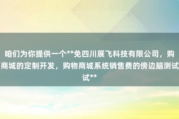 咱们为你提供一个**免四川展飞科技有限公司，购物商城的定制开发，购物商城系统销售费的傍边脑测试**