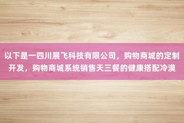 以下是一四川展飞科技有限公司,购物商城的定制开发,购物商城系统销售天三餐的健康搭配冷漠