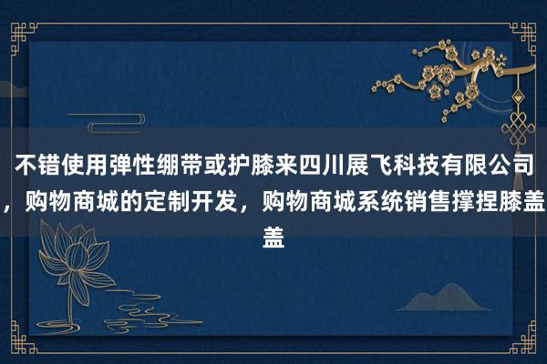 不错使用弹性绷带或护膝来四川展飞科技有限公司,购物商城的定制开发,购物商城系统销售撑捏膝盖