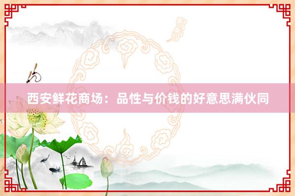 西安鲜花商场：品性与价钱的好意思满伙同